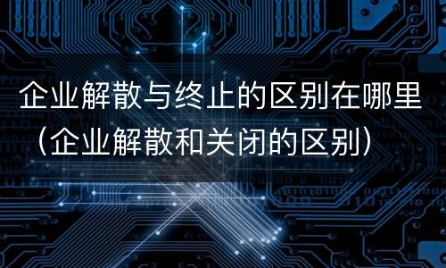 企业解散与终止的区别在哪里（企业解散和关闭的区别）