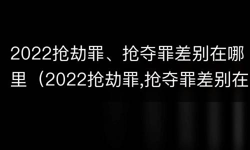 2022抢劫罪、抢夺罪差别在哪里（2022抢劫罪,抢夺罪差别在哪里可以查到）