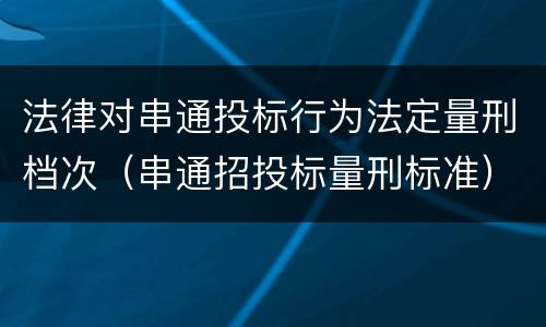 法律对串通投标行为法定量刑档次（串通招投标量刑标准）