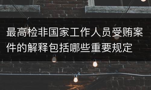 最高检非国家工作人员受贿案件的解释包括哪些重要规定