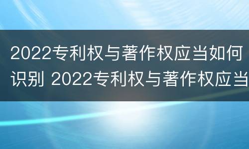 2022专利权与著作权应当如何识别 2022专利权与著作权应当如何识别