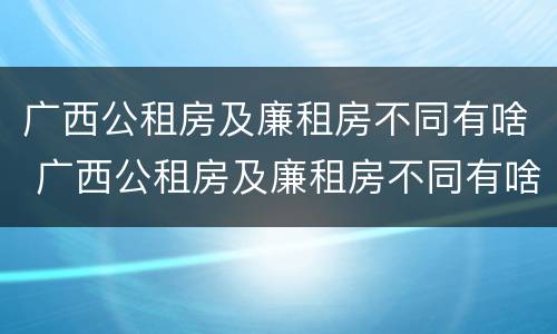 广西公租房及廉租房不同有啥 广西公租房及廉租房不同有啥区别