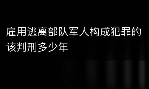 雇用逃离部队军人构成犯罪的该判刑多少年