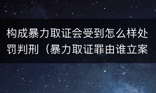 构成暴力取证会受到怎么样处罚判刑（暴力取证罪由谁立案）