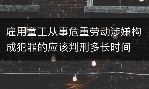 雇用童工从事危重劳动涉嫌构成犯罪的应该判刑多长时间