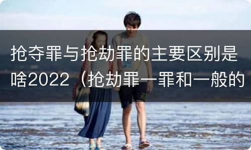 抢夺罪与抢劫罪的主要区别是啥2022（抢劫罪一罪和一般的抢劫罪）