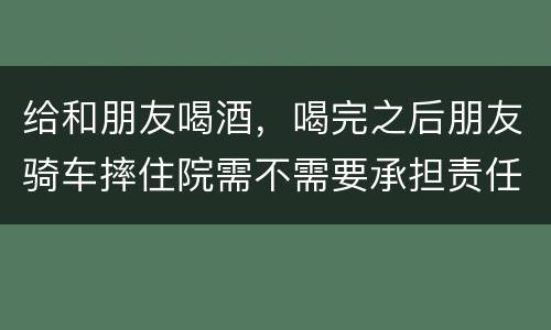 给和朋友喝酒，喝完之后朋友骑车摔住院需不需要承担责任
