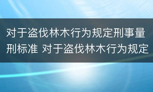 对于盗伐林木行为规定刑事量刑标准 对于盗伐林木行为规定刑事量刑标准是多少