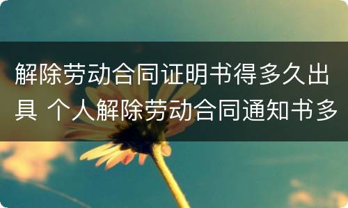 解除劳动合同证明书得多久出具 个人解除劳动合同通知书多久生效