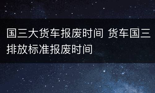 国三大货车报废时间 货车国三排放标准报废时间