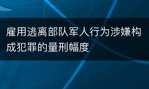 雇用逃离部队军人行为涉嫌构成犯罪的量刑幅度