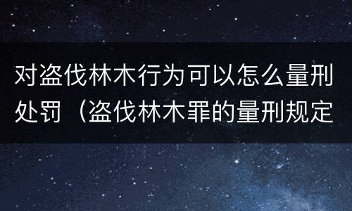 对盗伐林木行为可以怎么量刑处罚（盗伐林木罪的量刑规定）