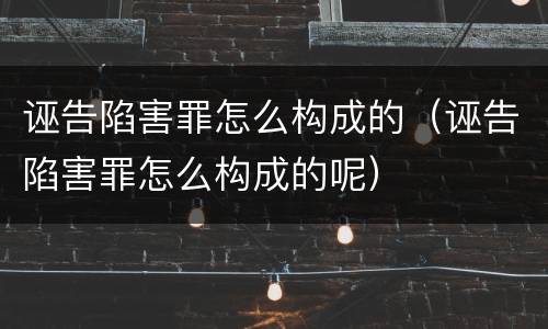 诬告陷害罪怎么构成的（诬告陷害罪怎么构成的呢）