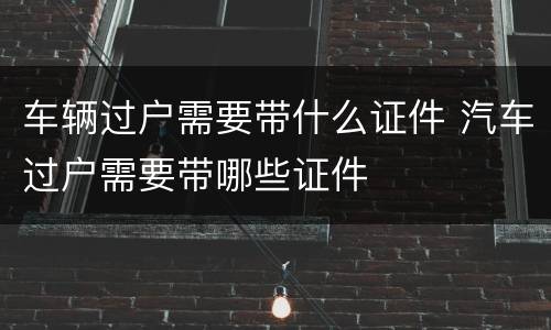 车辆过户需要带什么证件 汽车过户需要带哪些证件