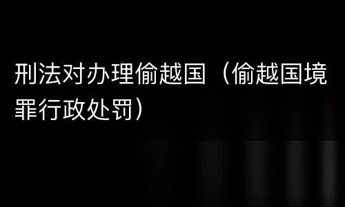 刑法对办理偷越国（偷越国境罪行政处罚）