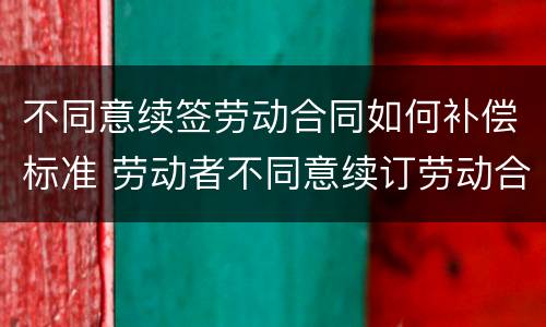 不同意续签劳动合同如何补偿标准 劳动者不同意续订劳动合同可以拿补偿金