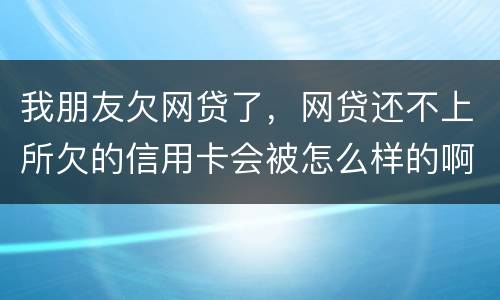 我朋友欠网贷了，网贷还不上所欠的信用卡会被怎么样的啊