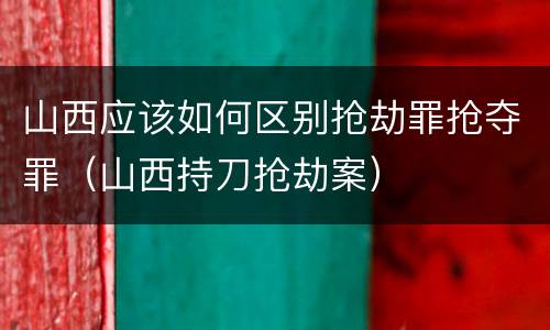 山西应该如何区别抢劫罪抢夺罪（山西持刀抢劫案）