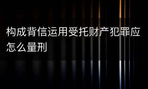 构成背信运用受托财产犯罪应怎么量刑