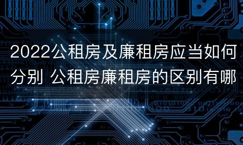 2022公租房及廉租房应当如何分别 公租房廉租房的区别有哪些