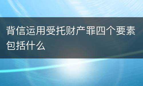 背信运用受托财产罪四个要素包括什么
