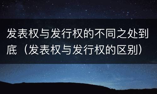 发表权与发行权的不同之处到底（发表权与发行权的区别）