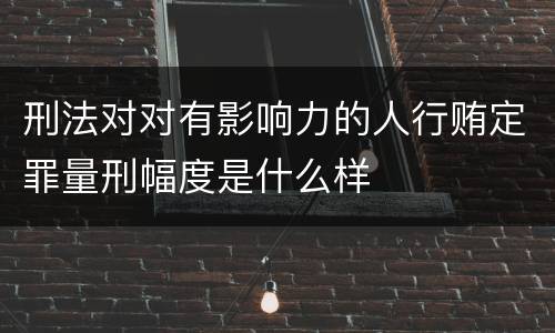 刑法对对有影响力的人行贿定罪量刑幅度是什么样