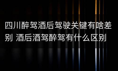 四川醉驾酒后驾驶关键有啥差别 酒后酒驾醉驾有什么区别
