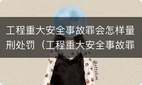 工程重大安全事故罪会怎样量刑处罚（工程重大安全事故罪的量刑标准）