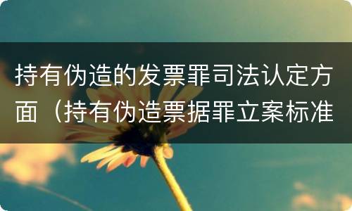 持有伪造的发票罪司法认定方面（持有伪造票据罪立案标准）