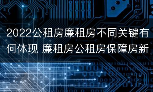 2022公租房廉租房不同关键有何体现 廉租房公租房保障房新政策
