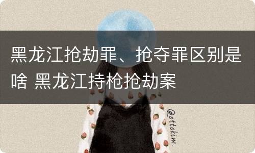 黑龙江抢劫罪、抢夺罪区别是啥 黑龙江持枪抢劫案