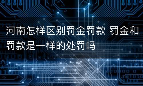 河南怎样区别罚金罚款 罚金和罚款是一样的处罚吗