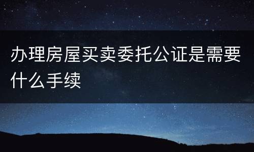 办理房屋买卖委托公证是需要什么手续