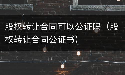 股权转让合同可以公证吗（股权转让合同公证书）