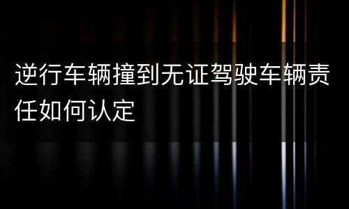 逆行车辆撞到无证驾驶车辆责任如何认定