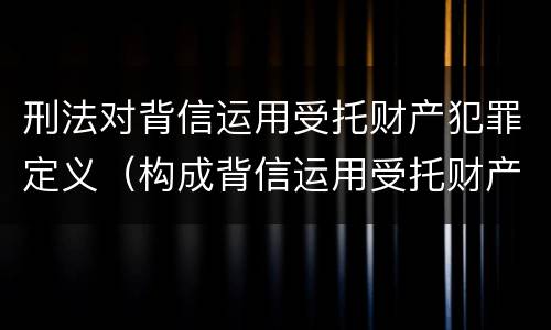 刑法对背信运用受托财产犯罪定义（构成背信运用受托财产罪的立案标准是）