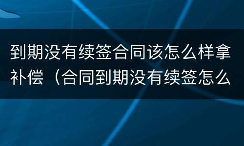 到期没有续签合同该怎么样拿补偿（合同到期没有续签怎么赔偿）