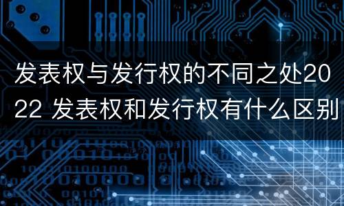 发表权与发行权的不同之处2022 发表权和发行权有什么区别