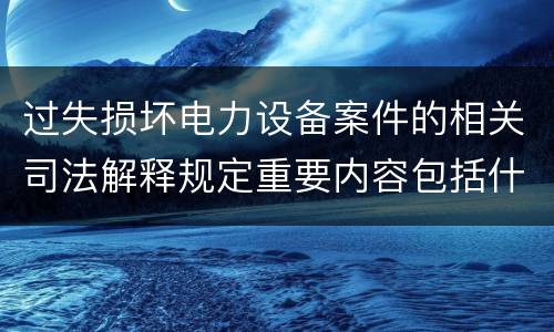过失损坏电力设备案件的相关司法解释规定重要内容包括什么