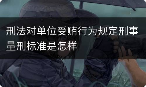 刑法对单位受贿行为规定刑事量刑标准是怎样