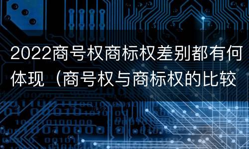 2022商号权商标权差别都有何体现（商号权与商标权的比较）