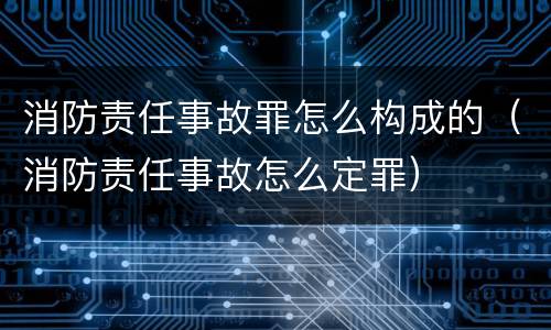 消防责任事故罪怎么构成的（消防责任事故怎么定罪）