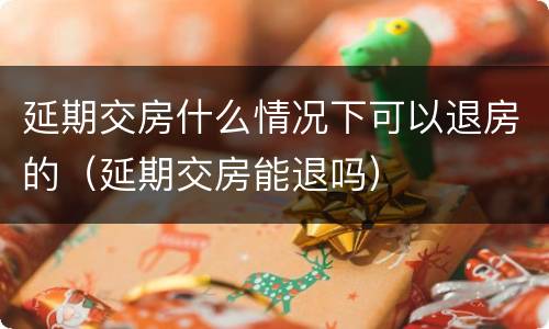 延期交房什么情况下可以退房的（延期交房能退吗）