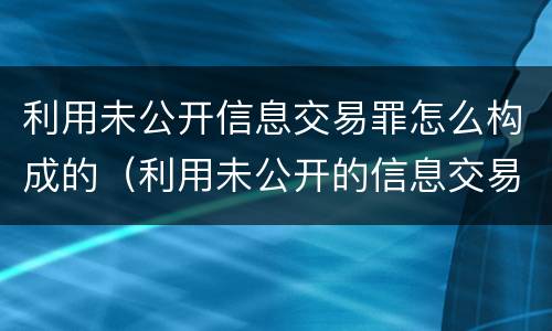 利用未公开信息交易罪怎么构成的（利用未公开的信息交易罪区别）