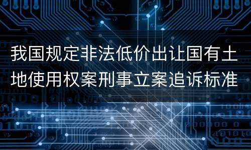 我国规定非法低价出让国有土地使用权案刑事立案追诉标准有哪些规定