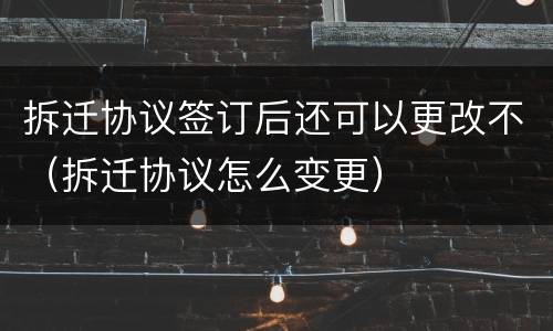 拆迁协议签订后还可以更改不（拆迁协议怎么变更）