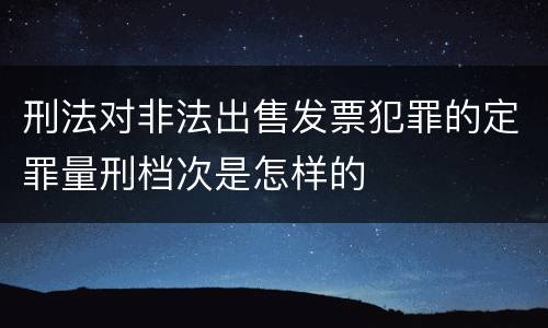 刑法对非法出售发票犯罪的定罪量刑档次是怎样的