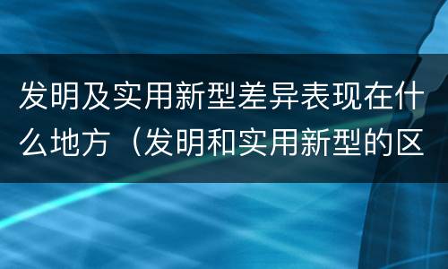 发明及实用新型差异表现在什么地方（发明和实用新型的区别和联系有什么）