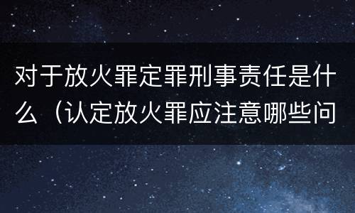 对于放火罪定罪刑事责任是什么（认定放火罪应注意哪些问题）